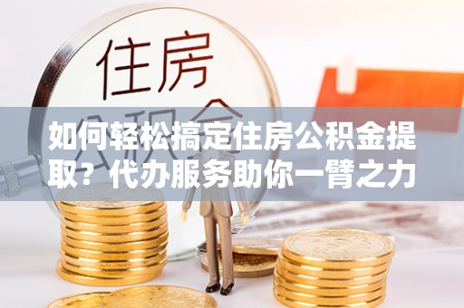 莫旗如何轻松搞定住房公积金提取？代办服务助你一臂之力