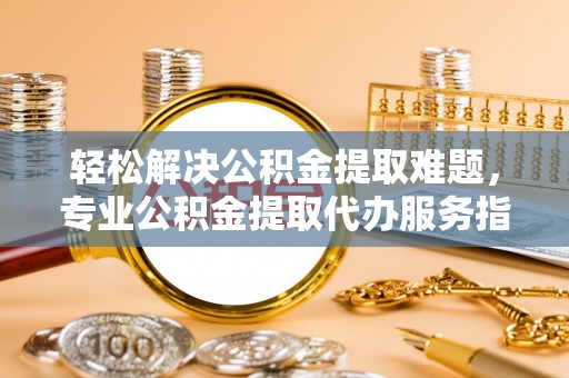 莫旗轻松解决公积金提取难题，专业公积金提取代办服务指南