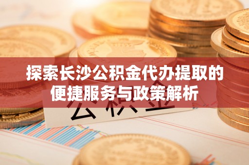 莫旗探索长沙公积金代办提取的便捷服务与政策解析