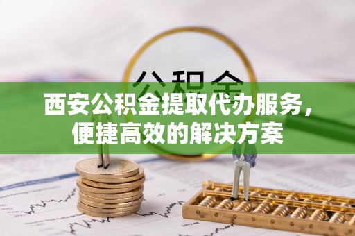 莫旗西安公积金提取代办服务，便捷高效的解决方案