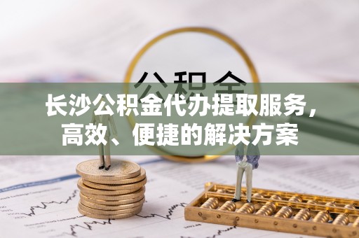 莫旗长沙公积金代办提取服务，高效、便捷的解决方案