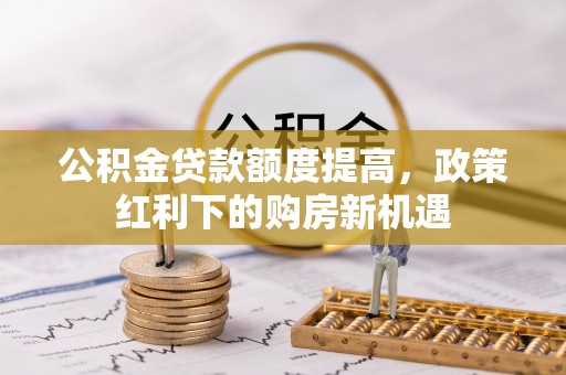 莫旗公积金贷款额度提高，政策红利下的购房新机遇