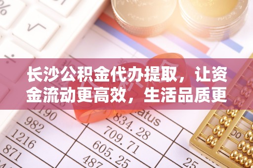 莫旗长沙公积金代办提取，让资金流动更高效，生活品质更优越