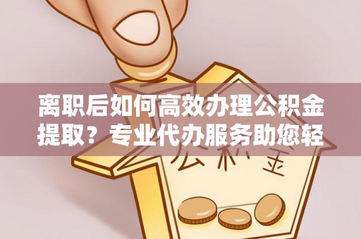 莫旗离职后如何高效办理公积金提取？专业代办服务助您轻松搞定